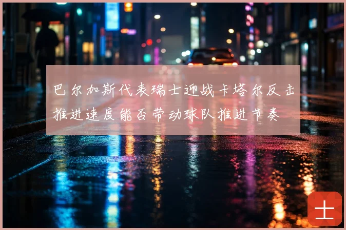巴尔加斯代表瑞士迎战卡塔尔反击推进速度能否带动球队推进节奏